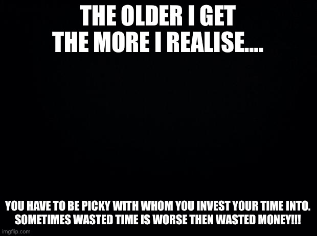 Black background | THE OLDER I GET THE MORE I REALISE…. YOU HAVE TO BE PICKY WITH WHOM YOU INVEST YOUR TIME INTO.

SOMETIMES WASTED TIME IS WORSE THEN WASTED MONEY!!! | image tagged in black background | made w/ Imgflip meme maker