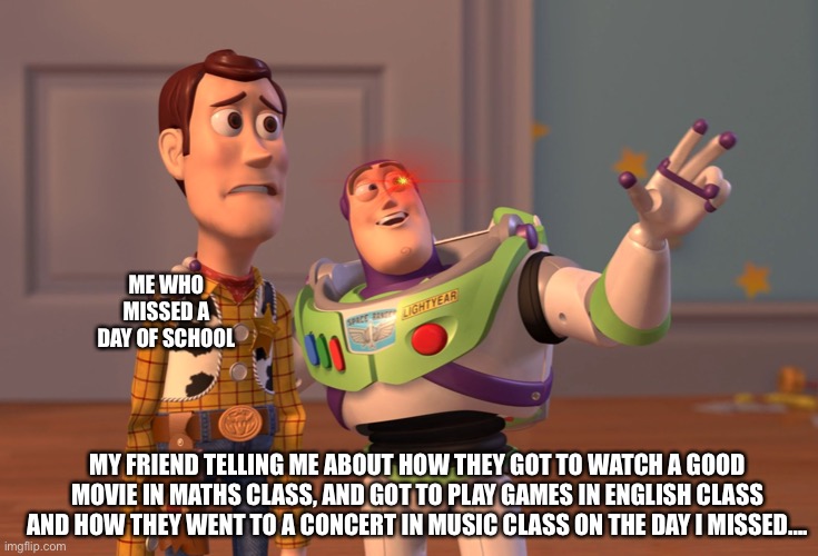 That’s just sad |  ME WHO MISSED A DAY OF SCHOOL; MY FRIEND TELLING ME ABOUT HOW THEY GOT TO WATCH A GOOD MOVIE IN MATHS CLASS, AND GOT TO PLAY GAMES IN ENGLISH CLASS AND HOW THEY WENT TO A CONCERT IN MUSIC CLASS ON THE DAY I MISSED…. | image tagged in memes,x x everywhere | made w/ Imgflip meme maker