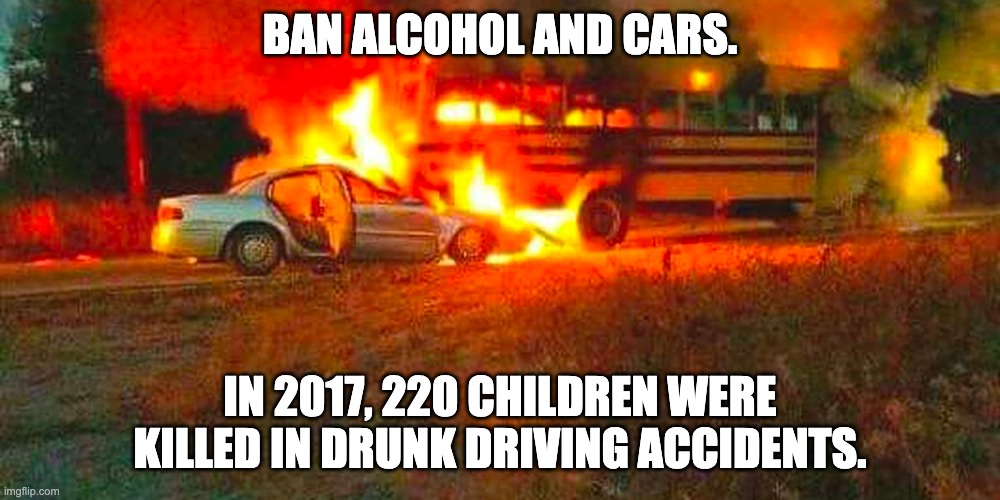 Alcohol & Cars Kill People | BAN ALCOHOL AND CARS. IN 2017, 220 CHILDREN WERE KILLED IN DRUNK DRIVING ACCIDENTS. | image tagged in drunk driving,alcohol,vehicle,blame,idiotic,politics | made w/ Imgflip meme maker