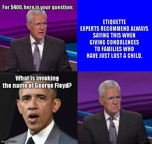 Crass Obama tries to tie George Floyd with Robb Elementary School Massacre | ETIQUETTE EXPERTS RECOMMEND ALWAYS SAYING THIS WHEN GIVING CONDOLENCES TO FAMILIES WHO HAVE JUST LOST A CHILD. For $400, here is your question:; What is invoking the name of George Floyd? | image tagged in jeopardy here is your clue,barack obama,robb elementary school massacre,obama indifference,george floyd,stupid liberals | made w/ Imgflip meme maker