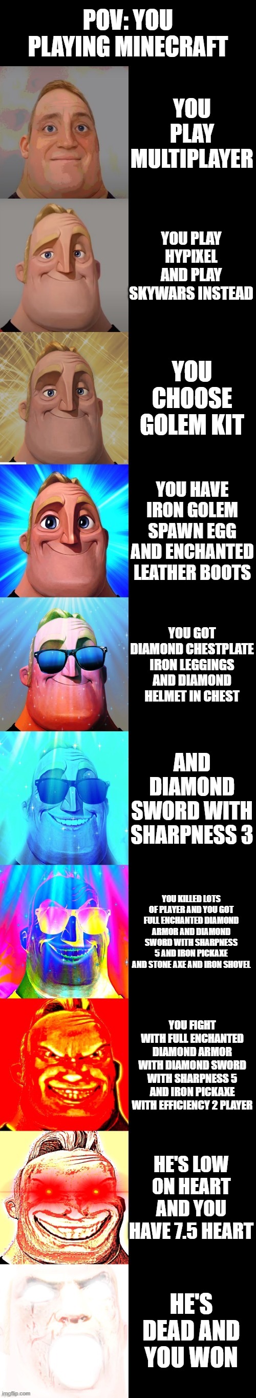mr incredible becoming canny you play hypixel | POV: YOU PLAYING MINECRAFT; YOU PLAY MULTIPLAYER; YOU PLAY HYPIXEL AND PLAY SKYWARS INSTEAD; YOU CHOOSE GOLEM KIT; YOU HAVE IRON GOLEM SPAWN EGG AND ENCHANTED LEATHER BOOTS; YOU GOT DIAMOND CHESTPLATE IRON LEGGINGS AND DIAMOND HELMET IN CHEST; AND DIAMOND SWORD WITH SHARPNESS 3; YOU KILLED LOTS OF PLAYER AND YOU GOT FULL ENCHANTED DIAMOND ARMOR AND DIAMOND SWORD WITH SHARPNESS 5 AND IRON PICKAXE AND STONE AXE AND IRON SHOVEL; YOU FIGHT WITH FULL ENCHANTED DIAMOND ARMOR WITH DIAMOND SWORD WITH SHARPNESS 5 AND IRON PICKAXE WITH EFFICIENCY 2 PLAYER; HE'S LOW ON HEART AND YOU HAVE 7.5 HEART; HE'S DEAD AND YOU WON | image tagged in mr incredible becoming canny | made w/ Imgflip meme maker