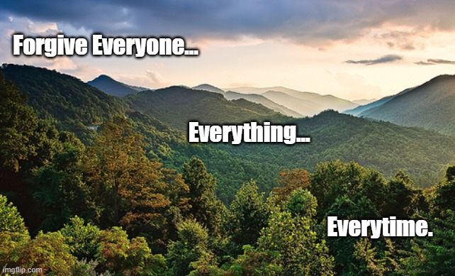 FORGIVENESS | Forgive Everyone... Everything... Everytime. | image tagged in mountains | made w/ Imgflip meme maker