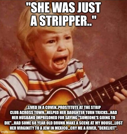 Tramp. | "SHE WAS JUST A STRIPPER.."; ..LIVED IN A COVEN..PROSTITUTE AT THE STRIP CLUB ACROSS TOWN...HELPED HER DAUGHTER TURN TRICKS...HAD HER HUSBAND IMPRISONED FOR SAYING "SOMEONE'S GOING TO DIE"...HAD SOME 68 YEAR OLD DRUNK MAKE A SCENE AT MY HOUSE...LOST HER VIRGINITY TO A JEW IN MEXICO...CRY ME A RIVER, "DERELICT". | image tagged in guitar crying kid | made w/ Imgflip meme maker