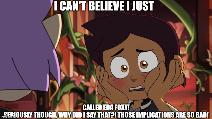 Suprisingly foxy for her age. | I CAN'T BELIEVE I JUST; CALLED EDA FOXY!
SERIOUSLY THOUGH, WHY DID I SAY THAT?! THOSE IMPLICATIONS ARE SO BAD! | image tagged in i can't believe i just- | made w/ Imgflip meme maker