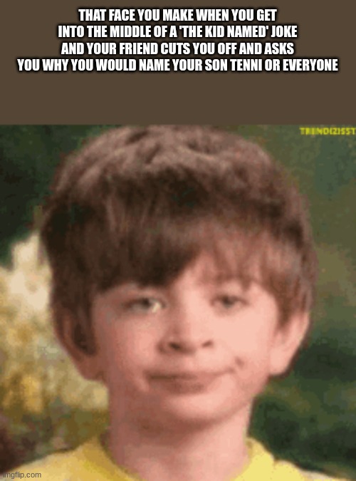 it happened just yesterday | THAT FACE YOU MAKE WHEN YOU GET INTO THE MIDDLE OF A 'THE KID NAMED' JOKE AND YOUR FRIEND CUTS YOU OFF AND ASKS YOU WHY YOU WOULD NAME YOUR SON TENNI OR EVERYONE | image tagged in funny,meme | made w/ Imgflip meme maker