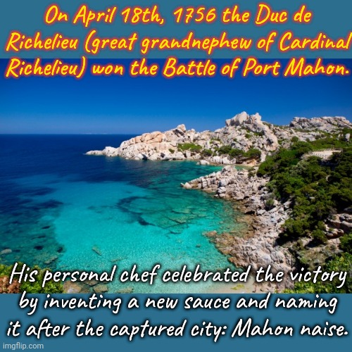 On the island of Minorca. | On April 18th, 1756 the Duc de Richelieu (great grandnephew of Cardinal Richelieu) won the Battle of Port Mahon. His personal chef celebrated the victory
by inventing a new sauce and naming it after the captured city: Mahon naise. | image tagged in mediterranean island,mayonnaise,history,food for thought | made w/ Imgflip meme maker