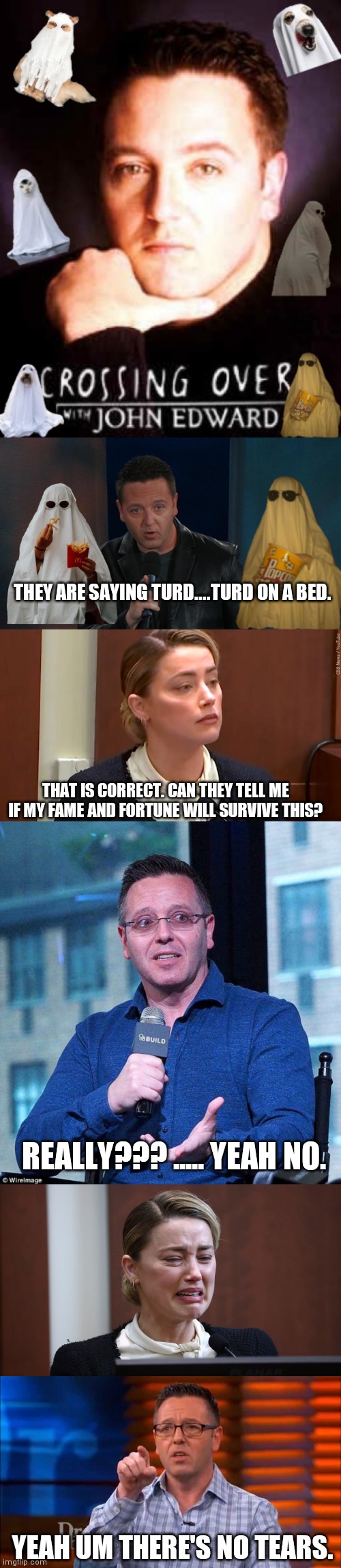 The episode of crossing over with john edwards |  THEY ARE SAYING TURD....TURD ON A BED. THAT IS CORRECT. CAN THEY TELL ME IF MY FAME AND FORTUNE WILL SURVIVE THIS? REALLY??? ..... YEAH NO. YEAH UM THERE'S NO TEARS. | image tagged in amber heard,ghost,johnny depp,trial,psychic | made w/ Imgflip meme maker
