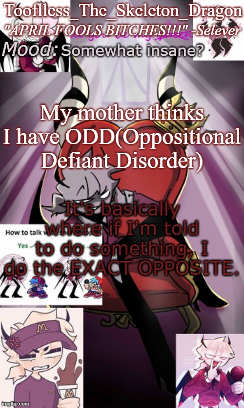 ANOTHER THING TO TOP MY DEPPRESSION AND ADHD, G R E A T ! :) | Somewhat insane? My mother thinks I have ODD(Oppositional Defiant Disorder); It's basically where if I'm told to do something, I do the EXACT OPPOSITE. | image tagged in tooflless/skids selever temp | made w/ Imgflip meme maker