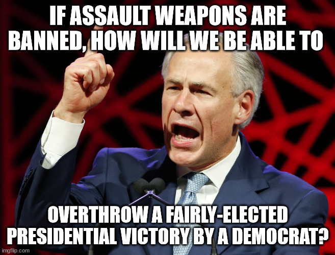 Slime-ball GOP and their armed band of violent dimwits. | IF ASSAULT WEAPONS ARE BANNED, HOW WILL WE BE ABLE TO; OVERTHROW A FAIRLY-ELECTED PRESIDENTIAL VICTORY BY A DEMOCRAT? | image tagged in greg abbott fascist tyrant of texas | made w/ Imgflip meme maker