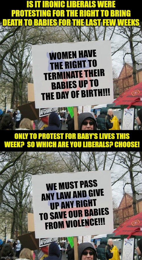 Liberals blasted the airwaves for WEEKS about abortion. Notice childrens lives ONLY matter when its gun control? | IS IT IRONIC LIBERALS WERE PROTESTING FOR THE RIGHT TO BRING DEATH TO BABIES FOR THE LAST FEW WEEKS; WOMEN HAVE THE RIGHT TO TERMINATE THEIR BABIES UP TO THE DAY OF BIRTH!!! ONLY TO PROTEST FOR BABY'S LIVES THIS WEEK?  SO WHICH ARE YOU LIBERALS? CHOOSE! WE MUST PASS ANY LAW AND GIVE UP ANY RIGHT TO SAVE OUR BABIES FROM VIOLENCE!!! | image tagged in protest sign meme,stupid liberals,mental health,abortion,crazy,gun control | made w/ Imgflip meme maker