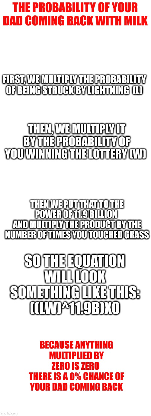 I did some math |  THE PROBABILITY OF YOUR DAD COMING BACK WITH MILK; FIRST, WE MULTIPLY THE PROBABILITY OF BEING STRUCK BY LIGHTNING  (L); THEN, WE MULTIPLY IT BY THE PROBABILITY OF YOU WINNING THE LOTTERY (W); THEN WE PUT THAT TO THE POWER OF 11.9 BILLION 
AND MULTIPLY THE PRODUCT BY THE NUMBER OF TIMES YOU TOUCHED GRASS; SO THE EQUATION WILL LOOK SOMETHING LIKE THIS:
((LW)^11.9B)X0; BECAUSE ANYTHING MULTIPLIED BY ZERO IS ZERO 
THERE IS A 0% CHANCE OF YOUR DAD COMING BACK | image tagged in blank white template,memes,blank transparent square,dad | made w/ Imgflip meme maker
