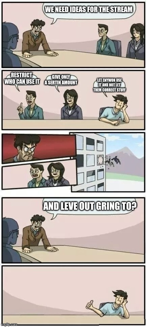 Boardroom Meeting Suggestion 2 | WE NEED IDEAS FOR THE STREAM; RESTRICT  WHO CAN USE IT; GIVE ONLY A SERTIN AMOUNT; LET ENYWON USE IT AND NOT LET THEM CORRECT STUFF; AND LEVE OUT GRING TO? | image tagged in boardroom meeting suggestion 2 | made w/ Imgflip meme maker