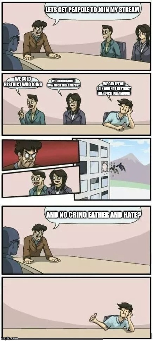 Boardroom Meeting Suggestion 2 | LETS GET PEAPOLE TO JOIN MY STREAM; WE COLD RESTRICT WHO JOINS; WE COLD RESTRICT HOW MUCH THEY CAN POST; WE CAN LET ALL JOIN AND NOT RESTRICT THER POSTING AMOUNT; AND NO CRING EATHER AND HATE? | image tagged in boardroom meeting suggestion 2 | made w/ Imgflip meme maker