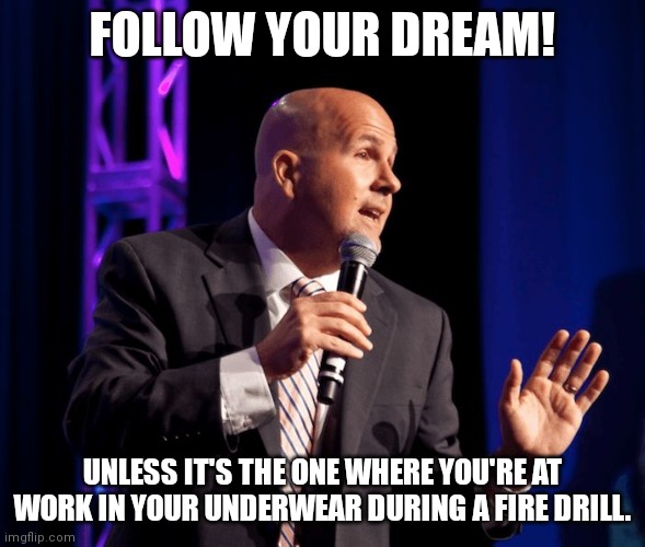 generic motivational speaker | FOLLOW YOUR DREAM! UNLESS IT'S THE ONE WHERE YOU'RE AT WORK IN YOUR UNDERWEAR DURING A FIRE DRILL. | image tagged in generic motivational speaker | made w/ Imgflip meme maker