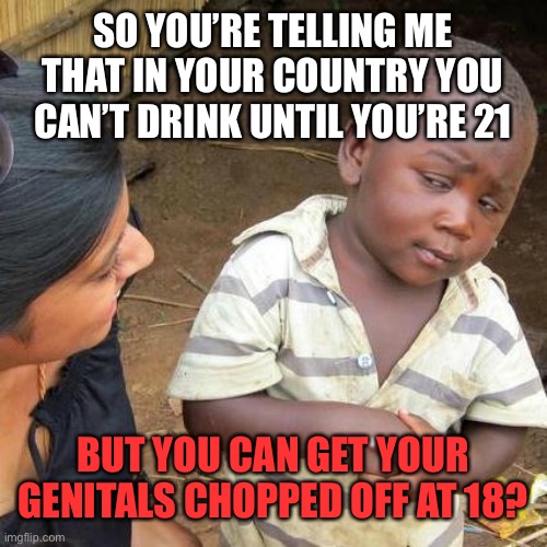Third World Skeptical Kid Meme | SO YOU’RE TELLING ME THAT IN YOUR COUNTRY YOU CAN’T DRINK UNTIL YOU’RE 21; BUT YOU CAN GET YOUR GENITALS CHOPPED OFF AT 18? | image tagged in memes,third world skeptical kid,transgender,surgery,drinking,genitals | made w/ Imgflip meme maker