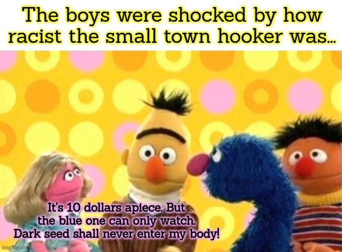 Life on the street | The boys were shocked by how racist the small town hooker was... It's 10 dollars apiece. But the blue one can only watch. Dark seed shall never enter my body! | image tagged in sesame street,dark humor,prostitution,its time to stop | made w/ Imgflip meme maker