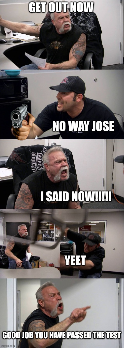 American Chopper Argument |  GET OUT NOW; NO WAY JOSE; I SAID NOW!!!!! YEET; GOOD JOB YOU HAVE PASSED THE TEST | image tagged in memes,american chopper argument | made w/ Imgflip meme maker