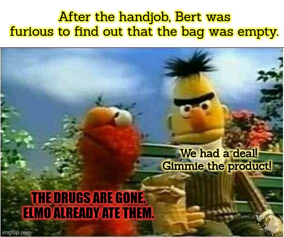 Sesame street lost episodes | After the handjob, Bert was furious to find out that the bag was empty. We had a deal! Gimmie the product! THE DRUGS ARE GONE. ELMO ALREADY ATE THEM. | image tagged in sesame street,lost episodes,its time to stop,elmo cocaine,bert | made w/ Imgflip meme maker