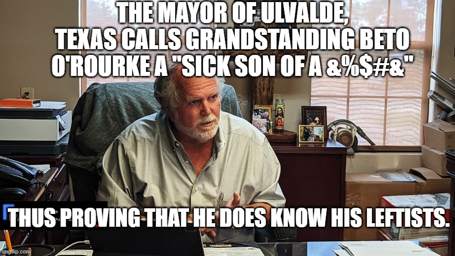 The mayor knows . . . and increasingly so does the rest of the nation. | THE MAYOR OF ULVALDE, TEXAS CALLS GRANDSTANDING BETO O'ROURKE A "SICK SON OF A &%$#&"; THUS PROVING THAT HE DOES KNOW HIS LEFTISTS. | image tagged in ulvalde | made w/ Imgflip meme maker