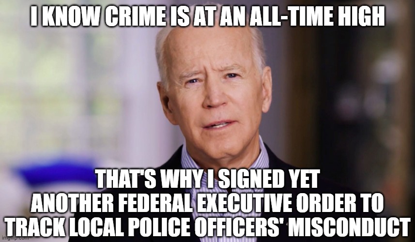 Joe Biden 2020 | I KNOW CRIME IS AT AN ALL-TIME HIGH; THAT'S WHY I SIGNED YET ANOTHER FEDERAL EXECUTIVE ORDER TO TRACK LOCAL POLICE OFFICERS' MISCONDUCT | image tagged in joe biden 2020 | made w/ Imgflip meme maker