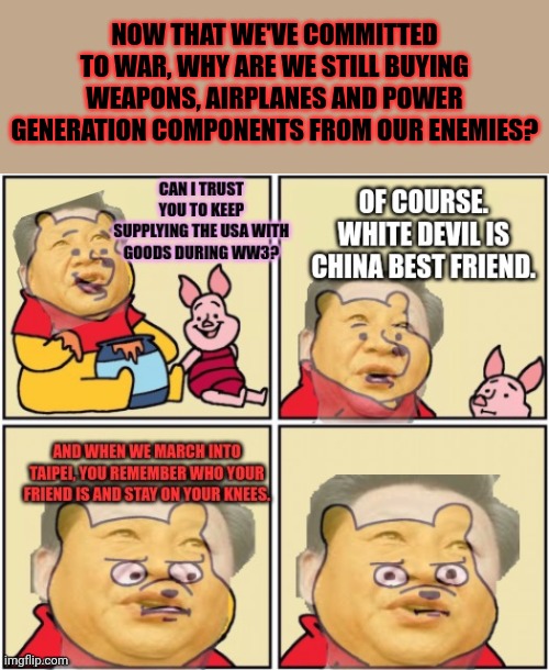 Time to find a new best friend | NOW THAT WE'VE COMMITTED TO WAR, WHY ARE WE STILL BUYING WEAPONS, AIRPLANES AND POWER GENERATION COMPONENTS FROM OUR ENEMIES? | image tagged in most flavored nation,communist bugs bunny,winnie the pooh,stop buying,chineese weapons | made w/ Imgflip meme maker