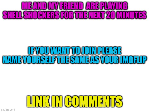 please come | ME AND MY FRIEND  ARE PLAYING SHELL SHOCKERS FOR THE NEXT 20 MINUTES; IF YOU WANT TO JOIN PLEASE NAME YOURSELF THE SAME AS YOUR IMGFLIP; LINK IN COMMENTS | image tagged in blank white template | made w/ Imgflip meme maker