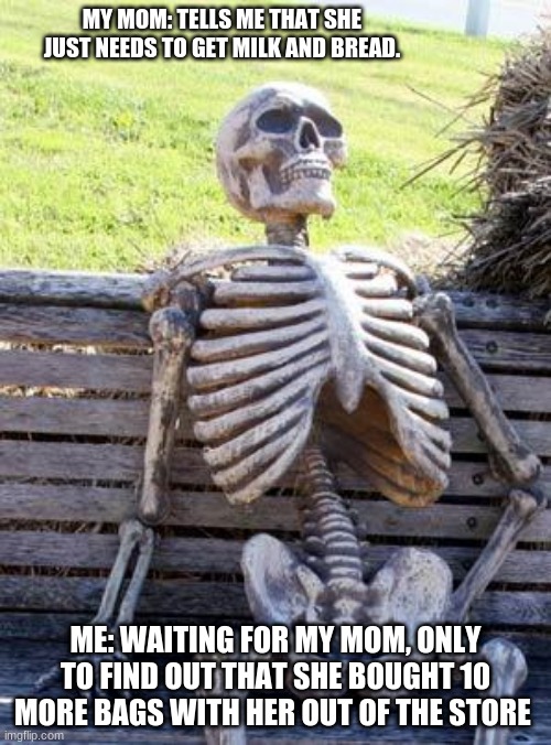 Waiting Skeleton | MY MOM: TELLS ME THAT SHE JUST NEEDS TO GET MILK AND BREAD. ME: WAITING FOR MY MOM, ONLY TO FIND OUT THAT SHE BOUGHT 10 MORE BAGS WITH HER OUT OF THE STORE | image tagged in memes,waiting skeleton | made w/ Imgflip meme maker