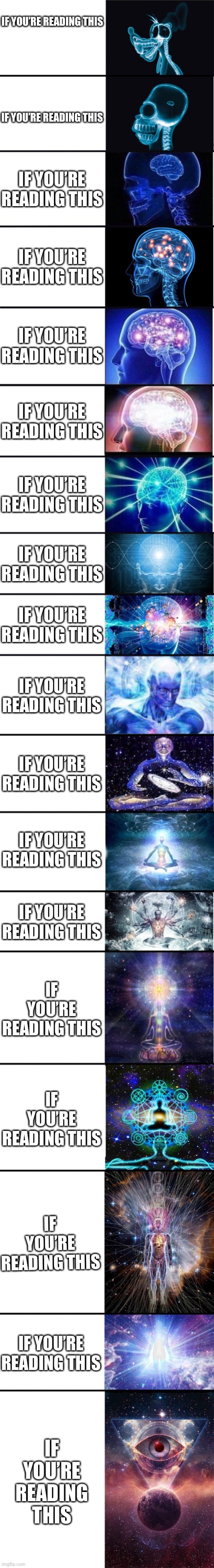 expanding brain: 9001 | IF YOU’RE READING THIS; IF YOU’RE READING THIS; IF YOU’RE READING THIS; IF YOU’RE READING THIS; IF YOU’RE READING THIS; IF YOU’RE READING THIS; IF YOU’RE READING THIS; IF YOU’RE READING THIS; IF YOU’RE READING THIS; IF YOU’RE READING THIS; IF YOU’RE READING THIS; IF YOU’RE READING THIS; IF YOU’RE READING THIS; IF YOU’RE READING THIS; IF YOU’RE READING THIS; IF YOU’RE READING THIS; IF YOU’RE READING THIS; IF YOU’RE READING THIS | image tagged in expanding brain 9001 | made w/ Imgflip meme maker