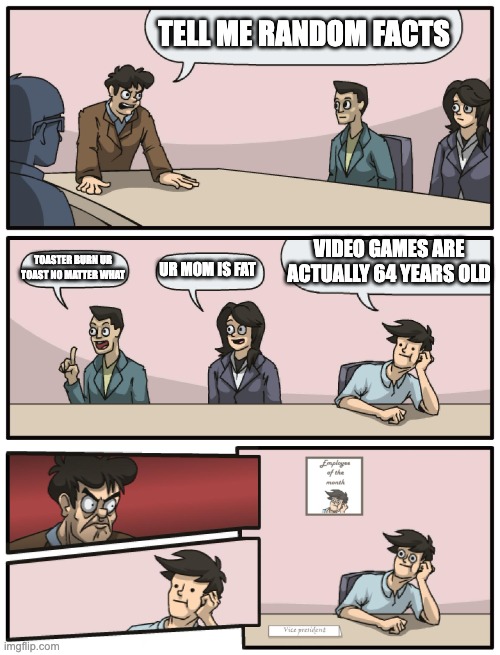 True. Vid games are actually 64 years old rn | TELL ME RANDOM FACTS; VIDEO GAMES ARE ACTUALLY 64 YEARS OLD; TOASTER BURN UR TOAST NO MATTER WHAT; UR MOM IS FAT | image tagged in boardroom meeting unexpected ending | made w/ Imgflip meme maker