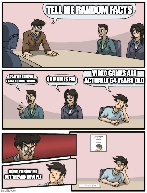 Celebrate video game's birthday on october 8th. |  TELL ME RANDOM FACTS; VIDEO GAMES ARE ACTUALLY 64 YEARS OLD; TOASTER BURN UR TOAST NO MATTER WHAT; UR MOM IS FAT; DONT THROW ME OUT THE WINDOW PLZ | image tagged in boardroom meeting unexpected ending | made w/ Imgflip meme maker