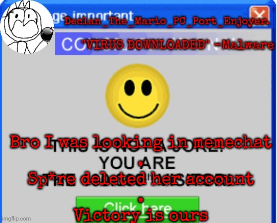 Bro I was looking in memechat
.
Sp*re deleted her account
.
Victory is ours | image tagged in declan's one millionth customer template | made w/ Imgflip meme maker