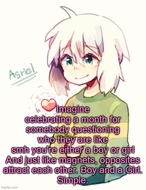 I'm kinda done with the community tbh :/ | Imagine celebrating a month for somebody questioning who they are like smh you're either a boy or girl

And just like magnets, opposites attract each other. Boy and a Girl.
Simple. | image tagged in asriel temp | made w/ Imgflip meme maker