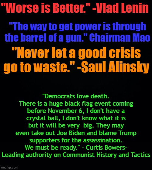 American Communists have shredded morality, if someone doesn't fear God, they will do anything, including killing children... | "Worse is Better." -Vlad Lenin; "The way to get power is through the barrel of a gun." Chairman Mao; "Never let a good crisis go to waste." -Saul Alinsky; "Democrats love death. There is a huge black flag event coming before November 6, I don't have a crystal ball, I don't know what it is but it will be very  big. They may even take out Joe Biden and blame Trump supporters for the assassination. We must be ready." - Curtis Bowers- Leading authority on Communist History and Tactics | image tagged in black background | made w/ Imgflip meme maker