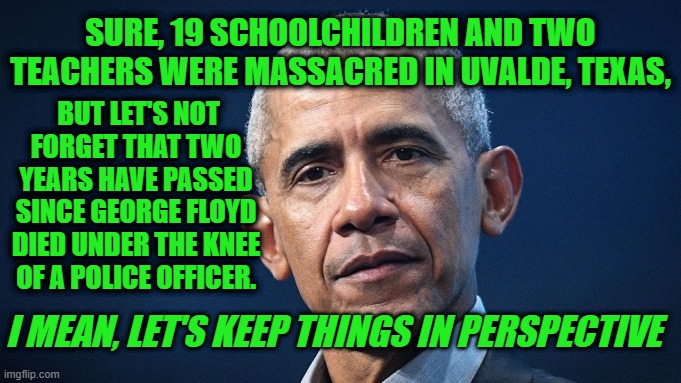 On Twitter, Obama Urges Massacre Mourners Not to Get Carried Away | SURE, 19 SCHOOLCHILDREN AND TWO TEACHERS WERE MASSACRED IN UVALDE, TEXAS, BUT LET'S NOT FORGET THAT TWO YEARS HAVE PASSED SINCE GEORGE FLOYD DIED UNDER THE KNEE OF A POLICE OFFICER. I MEAN, LET'S KEEP THINGS IN PERSPECTIVE | image tagged in barack obama,uvalde massacre,george floyd,twitter | made w/ Imgflip meme maker