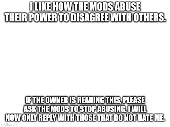Please stop abusing ;( | I LIKE HOW THE MODS ABUSE THEIR POWER TO DISAGREE WITH OTHERS. IF THE OWNER IS READING THIS, PLEASE ASK THE MODS TO STOP ABUSING. I WILL NOW ONLY REPLY WITH THOSE THAT DO NOT HATE ME. | image tagged in blank white template | made w/ Imgflip meme maker