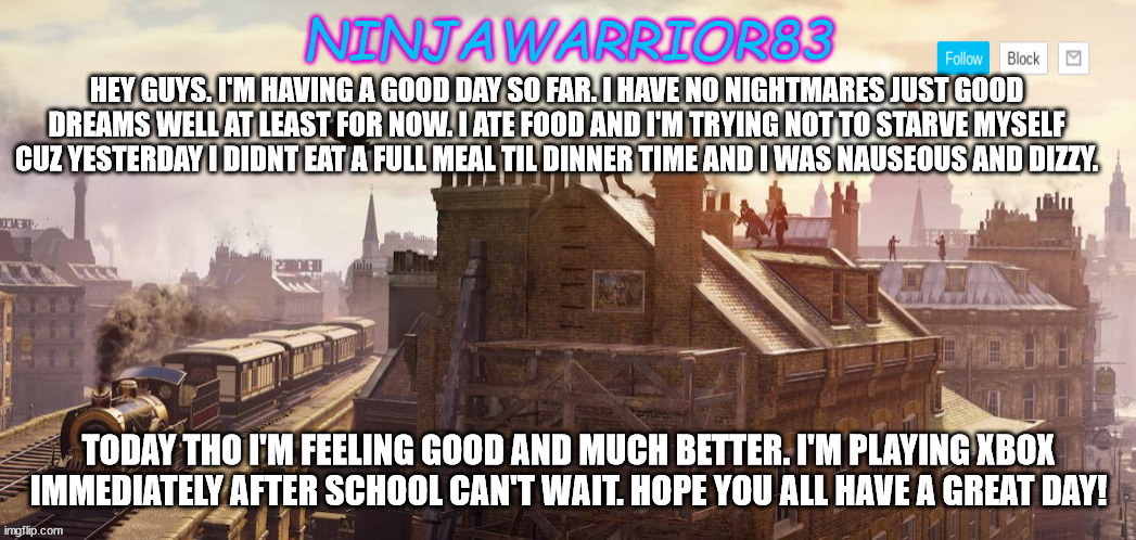 Todays status: | HEY GUYS. I'M HAVING A GOOD DAY SO FAR. I HAVE NO NIGHTMARES JUST GOOD DREAMS WELL AT LEAST FOR NOW. I ATE FOOD AND I'M TRYING NOT TO STARVE MYSELF CUZ YESTERDAY I DIDNT EAT A FULL MEAL TIL DINNER TIME AND I WAS NAUSEOUS AND DIZZY. TODAY THO I'M FEELING GOOD AND MUCH BETTER. I'M PLAYING XBOX IMMEDIATELY AFTER SCHOOL CAN'T WAIT. HOPE YOU ALL HAVE A GREAT DAY! | image tagged in ninjawarrior83 announcement | made w/ Imgflip meme maker
