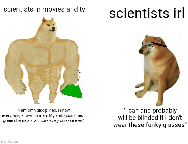 scientists | scientists in movies and tv; scientists irl; "I am omnidisciplined. I know everything known to man. My ambiguous neon green chemicals will cure every disease ever."; "I can and probably will be blinded if I don't wear these funky glasses" | image tagged in memes,buff doge vs cheems | made w/ Imgflip meme maker