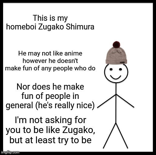 Be Like Bill Meme |  This is my homeboi Zugako Shimura; He may not like anime however he doesn't make fun of any people who do; Nor does he make fun of people in general (he's really nice); I'm not asking for you to be like Zugako, but at least try to be | image tagged in memes,be like bill | made w/ Imgflip meme maker
