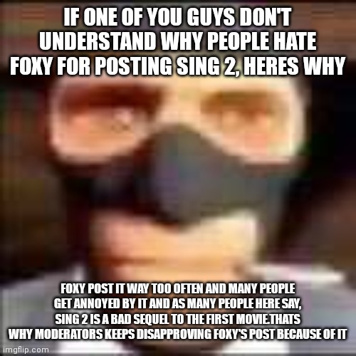 spi | IF ONE OF YOU GUYS DON'T UNDERSTAND WHY PEOPLE HATE FOXY FOR POSTING SING 2, HERES WHY; FOXY POST IT WAY TOO OFTEN AND MANY PEOPLE GET ANNOYED BY IT AND AS MANY PEOPLE HERE SAY, SING 2 IS A BAD SEQUEL TO THE FIRST MOVIE.THATS WHY MODERATORS KEEPS DISAPPROVING FOXY'S POST BECAUSE OF IT | image tagged in spi | made w/ Imgflip meme maker