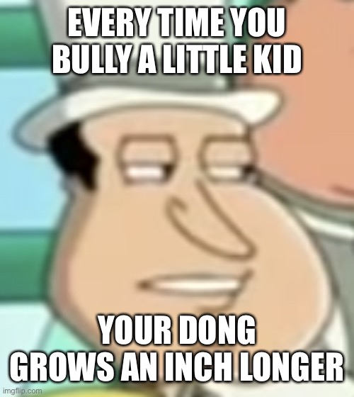 how long is your dong | EVERY TIME YOU BULLY A LITTLE KID; YOUR DONG GROWS AN INCH LONGER | image tagged in disappointed quagmire | made w/ Imgflip meme maker