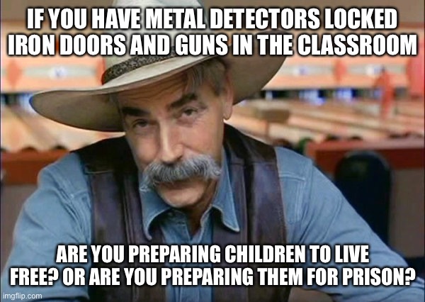 Sam Elliott special kind of stupid | IF YOU HAVE METAL DETECTORS LOCKED IRON DOORS AND GUNS IN THE CLASSROOM; ARE YOU PREPARING CHILDREN TO LIVE FREE? OR ARE YOU PREPARING THEM FOR PRISON? | image tagged in sam elliott special kind of stupid,liberal logic,libtards,political meme,liberal vs conservative | made w/ Imgflip meme maker