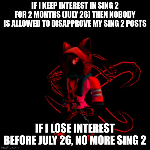 IF I KEEP INTEREST IN SING 2 FOR 2 MONTHS (JULY 26) THEN NOBODY IS ALLOWED TO DISAPPROVE MY SING 2 POSTS; IF I LOSE INTEREST BEFORE JULY 26, NO MORE SING 2 | made w/ Imgflip meme maker