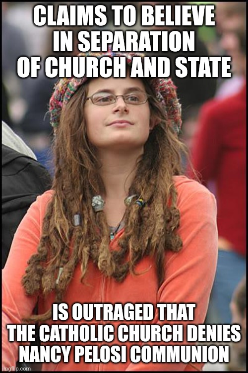 If you are for separation of church and state then why are you outraged a politician is being separated from the church? | CLAIMS TO BELIEVE IN SEPARATION OF CHURCH AND STATE; IS OUTRAGED THAT THE CATHOLIC CHURCH DENIES NANCY PELOSI COMMUNION | image tagged in memes,college liberal,liberal hypocrisy,liberal logic,nancy pelosi,catholic church | made w/ Imgflip meme maker