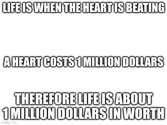 Blank White Template | LIFE IS WHEN THE HEART IS BEATING; A HEART COSTS 1 MILLION DOLLARS; THEREFORE LIFE IS ABOUT 1 MILLION DOLLARS IN WORTH | image tagged in blank white template | made w/ Imgflip meme maker