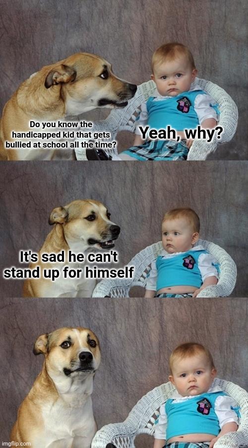 Really sad | Do you know the handicapped kid that gets bullied at school all the time? Yeah, why? It's sad he can't stand up for himself | image tagged in memes,dad joke dog,dark humor,handicapped,school,bullying | made w/ Imgflip meme maker