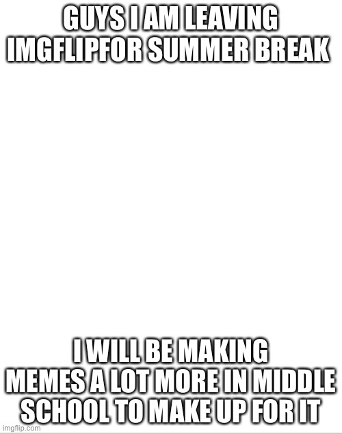 I will be back in August | GUYS I AM LEAVING IMGFLIPFOR SUMMER BREAK; I WILL BE MAKING MEMES A LOT MORE IN MIDDLE SCHOOL TO MAKE UP FOR IT | image tagged in blank white template,summer vacation,fun,middle school,more memes,have fun | made w/ Imgflip meme maker