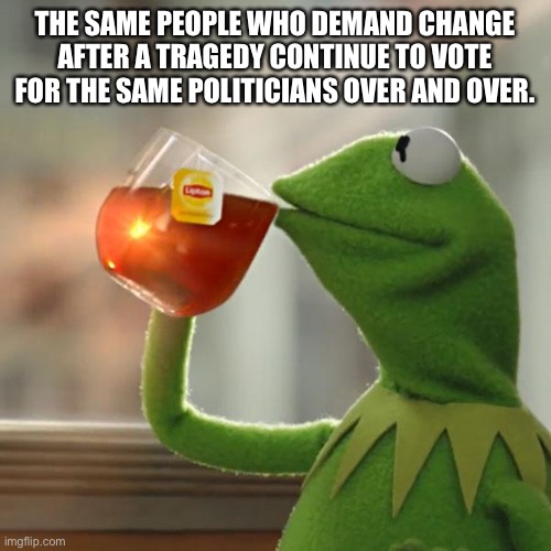 The same change | THE SAME PEOPLE WHO DEMAND CHANGE AFTER A TRAGEDY CONTINUE TO VOTE FOR THE SAME POLITICIANS OVER AND OVER. | image tagged in memes,but that's none of my business,kermit the frog | made w/ Imgflip meme maker