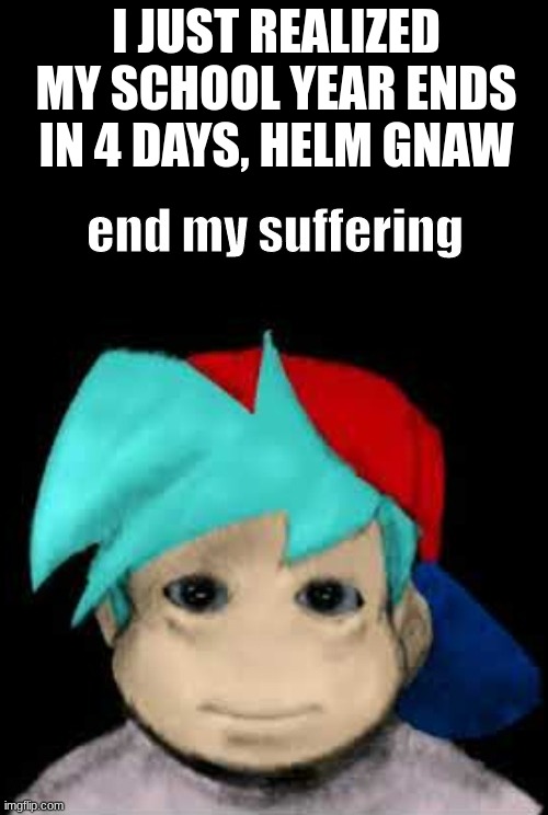 BF End my suffering | I JUST REALIZED MY SCHOOL YEAR ENDS IN 4 DAYS, HELM GNAW | image tagged in bf end my suffering | made w/ Imgflip meme maker