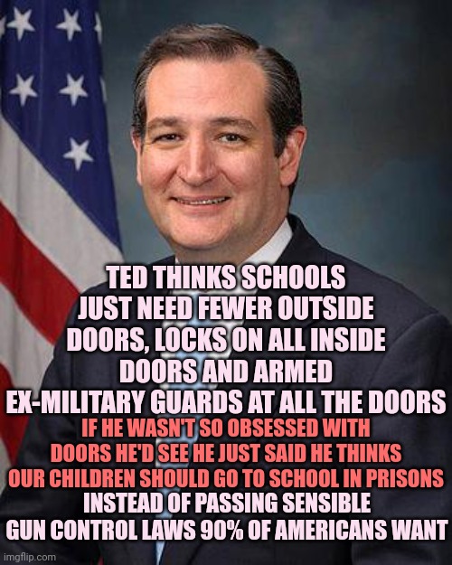 That's Just Stupid Ted | TED THINKS SCHOOLS JUST NEED FEWER OUTSIDE DOORS, LOCKS ON ALL INSIDE DOORS AND ARMED EX-MILITARY GUARDS AT ALL THE DOORS; IF HE WASN'T SO OBSESSED WITH DOORS HE'D SEE HE JUST SAID HE THINKS OUR CHILDREN SHOULD GO TO SCHOOL IN PRISONS; INSTEAD OF PASSING SENSIBLE GUN CONTROL LAWS 90% OF AMERICANS WANT | image tagged in ted cruz,stupid ted,trumpublican terrorists,idiots,lock him up,useless | made w/ Imgflip meme maker