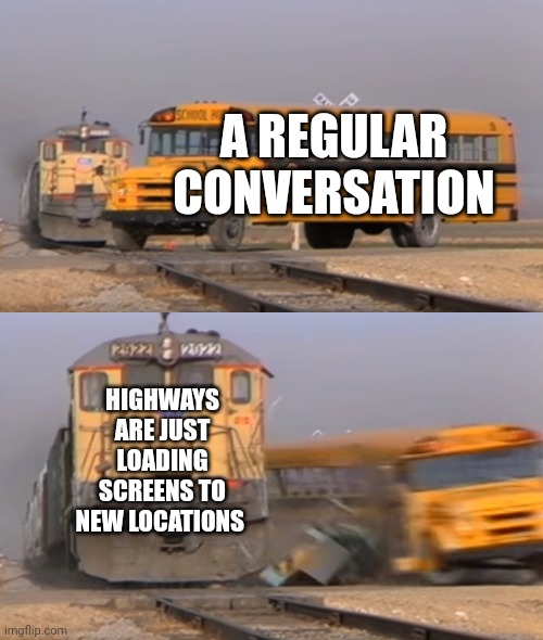 Credit to carzzey for this tidbit | A REGULAR CONVERSATION; HIGHWAYS ARE JUST LOADING SCREENS TO NEW LOCATIONS | image tagged in a train hitting a school bus | made w/ Imgflip meme maker